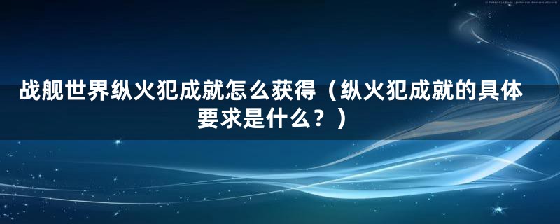 战舰世界纵火犯成就怎么获得（纵火犯成就的具体要求是什么？）