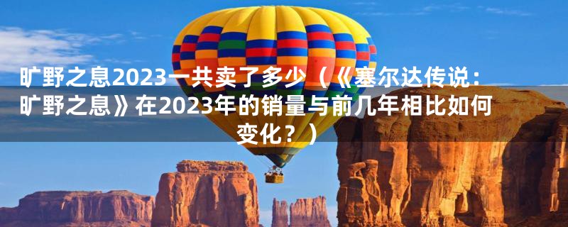 旷野之息2023一共卖了多少(《塞尔达传说:旷野之息》在2023年的销量与前几年相比如何变化?)