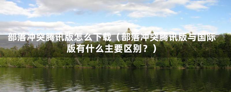 部落冲突腾讯版怎么下载(部落冲突腾讯版与国际版有什么主要区别?)