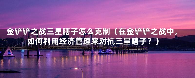 金铲铲之战三星瞎子怎么克制(在金铲铲之战中,如何利用经济管理来对抗三星瞎子?)