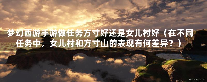 梦幻西游手游做任务方寸好还是女儿村好(在不同任务中,女儿村和方寸山的表现有何差异?)