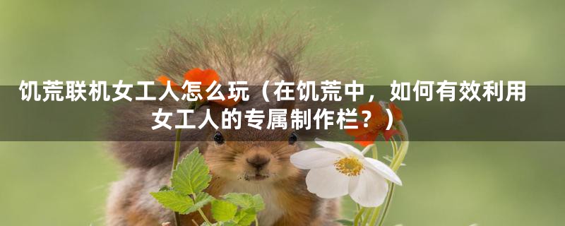 饥荒联机女工人怎么玩(在饥荒中,如何有效利用女工人的专属制作栏?)