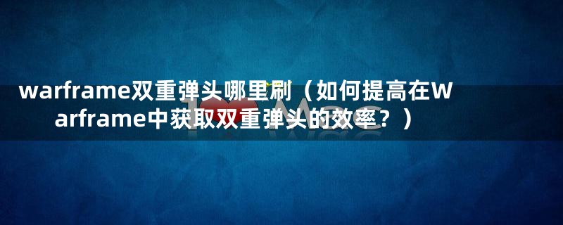 warframe双重弹头哪里刷(如何提高在Warframe中获取双重弹头的效率?)