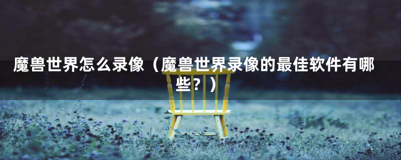 魔兽世界怎么录像(魔兽世界录像的最佳软件有哪些?)