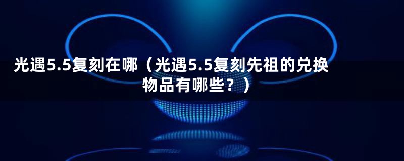光遇5.5复刻在哪（光遇5.5复刻先祖的兑换物品有哪些？）