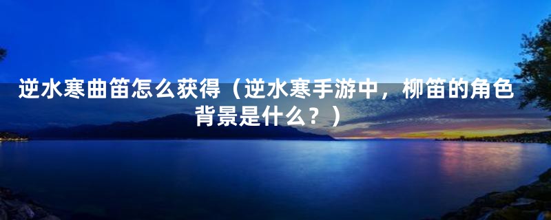 逆水寒曲笛怎么获得(逆水寒手游中,柳笛的角色背景是什么?)