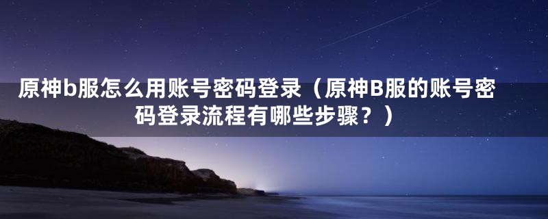 原神b服怎么用账号密码登录(原神B服的账号密码登录流程有哪些步骤?)
