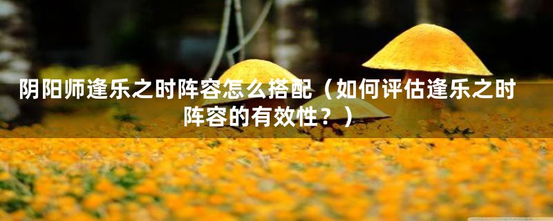 阴阳师逢乐之时阵容怎么搭配（如何评估逢乐之时阵容的有效性？）