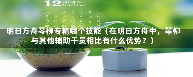 明日方舟琴柳专精哪个技能(在明日方舟中,琴柳与其他辅助干员相比有什么优势?)