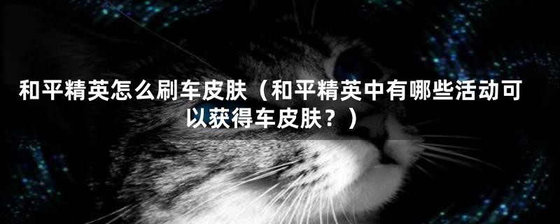 和平精英怎么刷车皮肤(和平精英中有哪些活动可以获得车皮肤?)
