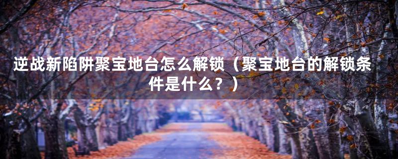 逆战新陷阱聚宝地台怎么解锁(聚宝地台的解锁条件是什么?)