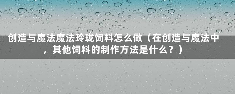 创造与魔法魔法玲珑饲料怎么做(在创造与魔法中,其他饲料的制作方法是什么?)