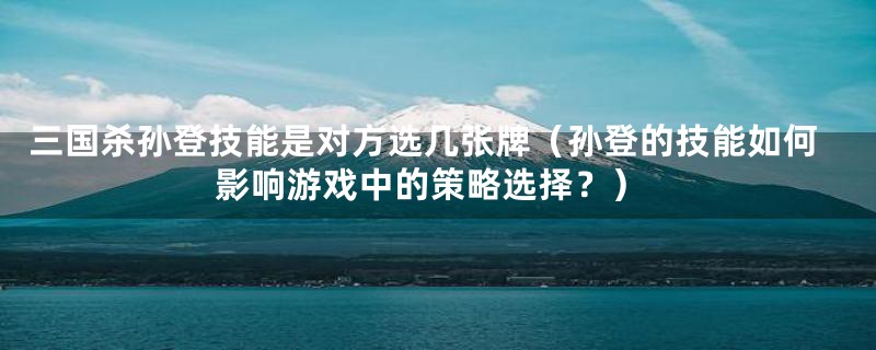 三国杀孙登技能是对方选几张牌(孙登的技能如何影响游戏中的策略选择?)