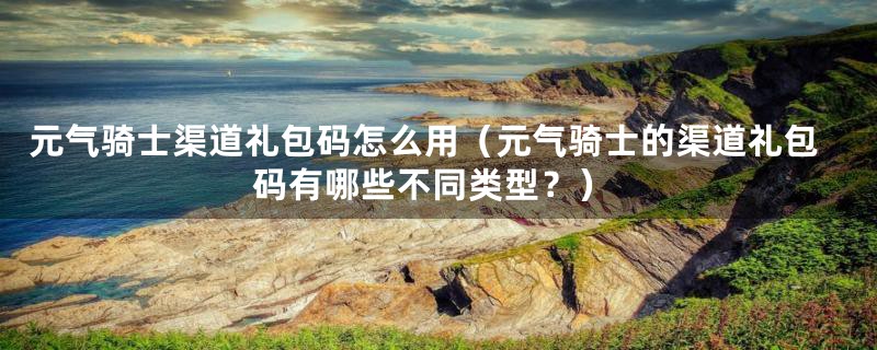 元气骑士渠道礼包码怎么用(元气骑士的渠道礼包码有哪些不同类型?)