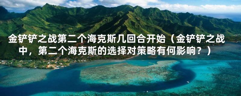金铲铲之战第二个海克斯几回合开始(金铲铲之战中,第二个海克斯的选择对策略有何影响?)