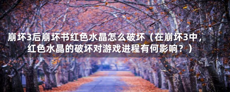 崩坏3后崩坏书红色水晶怎么破坏(在崩坏3中,红色水晶的破坏对游戏进程有何影响?)