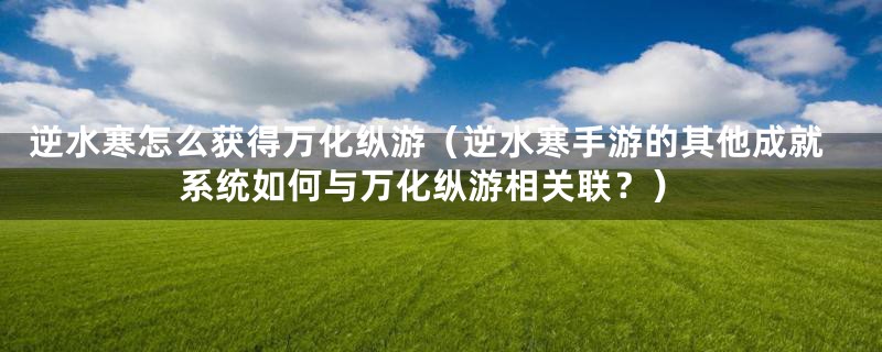逆水寒怎么获得万化纵游(逆水寒手游的其他成就系统如何与万化纵游相关联?)