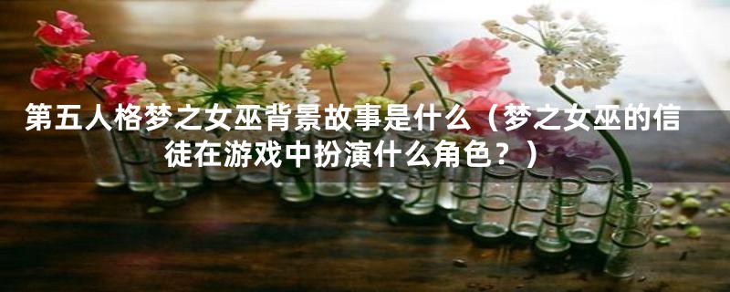 第五人格梦之女巫背景故事是什么(梦之女巫的信徒在游戏中扮演什么角色?)
