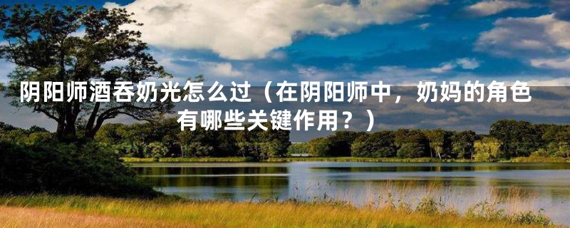 阴阳师酒吞奶光怎么过(在阴阳师中,奶妈的角色有哪些关键作用?)