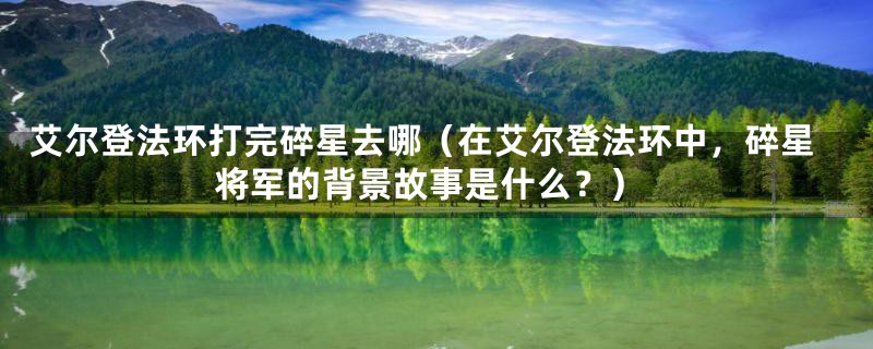 艾尔登法环打完碎星去哪(在艾尔登法环中,碎星将军的背景故事是什么?)