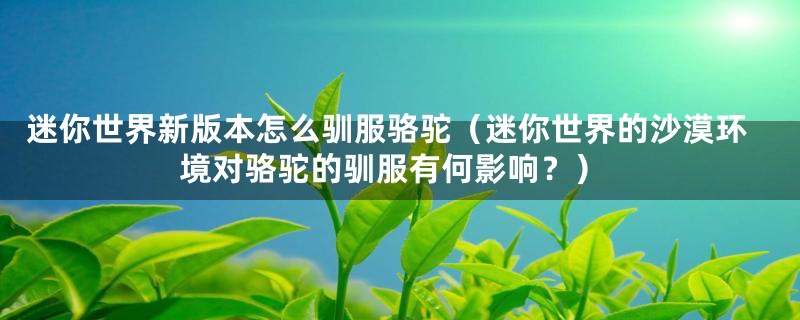 迷你世界新版本怎么驯服骆驼(迷你世界的沙漠环境对骆驼的驯服有何影响?)
