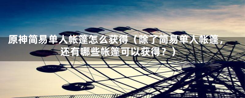 原神简易单人帐篷怎么获得(除了简易单人帐篷,还有哪些帐篷可以获得?)