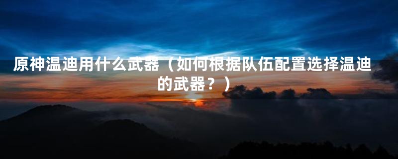 原神温迪用什么武器(如何根据队伍配置选择温迪的武器?)