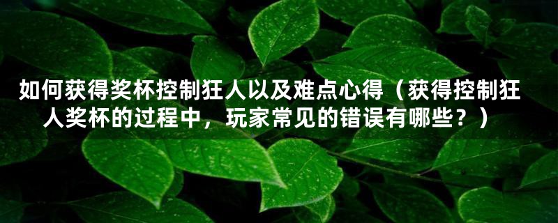 如何获得奖杯控制狂人以及难点心得(获得控制狂人奖杯的过程中,玩家常见的错误有哪些?)