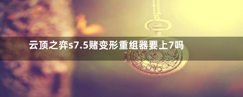 云顶之弈s7.5赌变形重组器要上7吗
