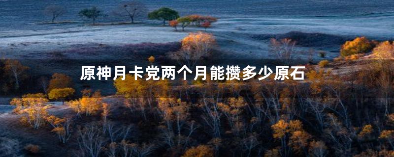 原神月卡党两个月能攒多少原石