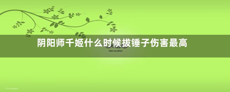 阴阳师千姬什么时候拔锤子伤害最高