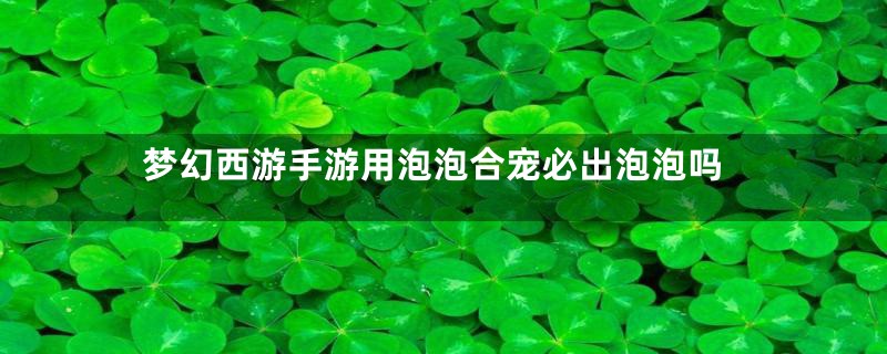 梦幻西游手游用泡泡合宠必出泡泡吗