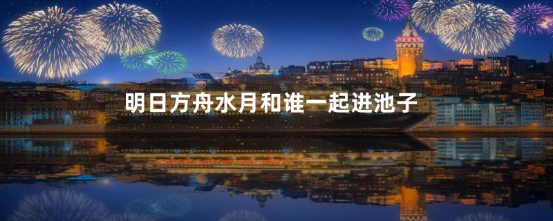明日方舟水月和谁一起进池子