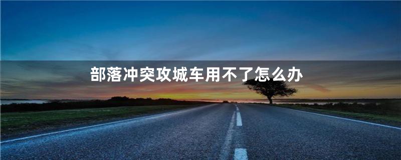 部落冲突攻城车用不了怎么办