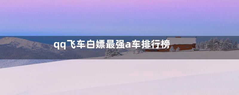 qq飞车白嫖最强a车排行榜