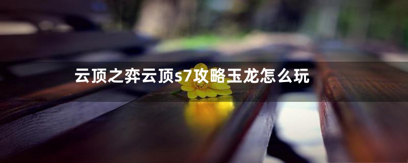 云顶之弈云顶s7攻略玉龙怎么玩