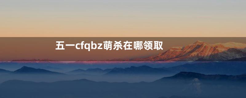 五一cfqbz萌杀在哪领取