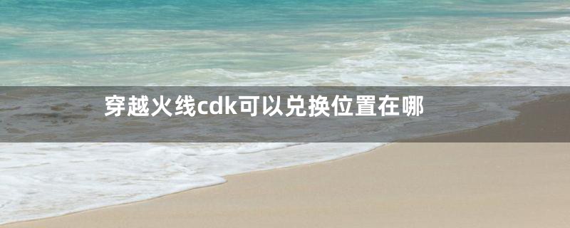 穿越火线cdk可以兑换位置在哪