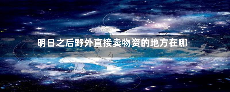 明日之后野外直接卖物资的地方在哪