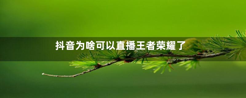抖音为啥可以直播王者荣耀了