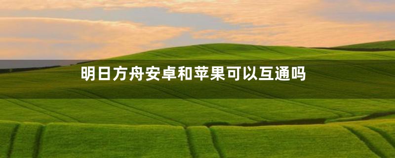 明日方舟安卓和苹果可以互通吗