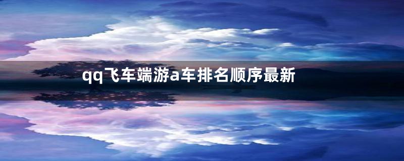qq飞车端游a车排名顺序最新