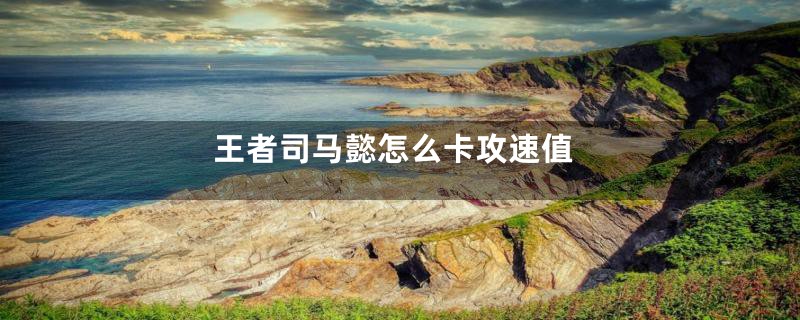 王者司马懿怎么卡攻速值