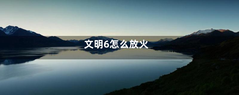 文明6怎么放火