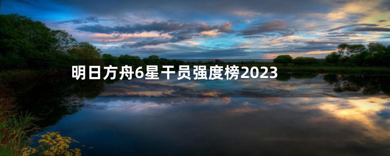 明日方舟6星干员强度榜2023