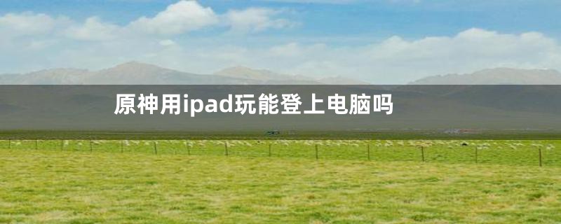 原神用ipad玩能登上电脑吗
