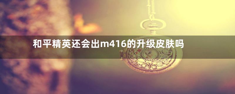 和平精英还会出m416的升级皮肤吗